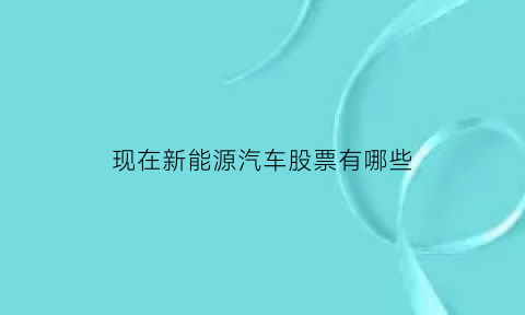 现在新能源汽车股票有哪些(新能源汽车股票有哪几只)