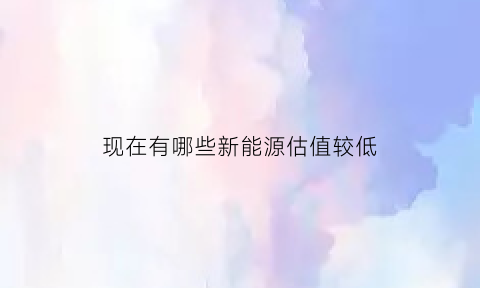 现在有哪些新能源估值较低