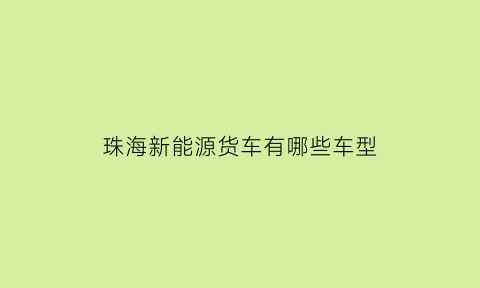 珠海新能源货车有哪些车型(珠海新能源汽车企业有多少家)