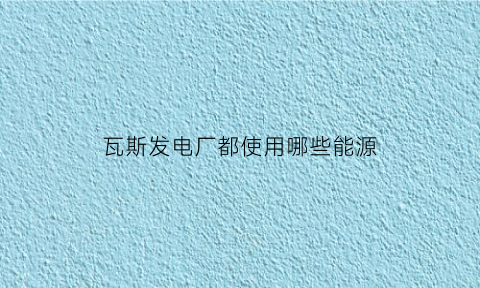 瓦斯发电厂都使用哪些能源(瓦斯发电厂都使用哪些能源设备)