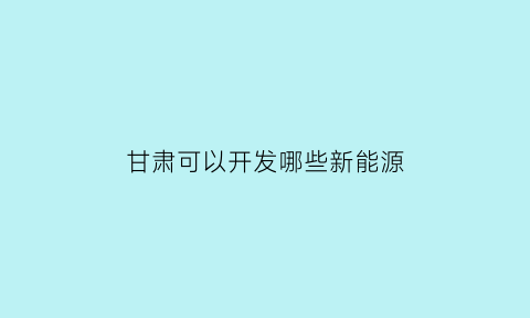 甘肃可以开发哪些新能源