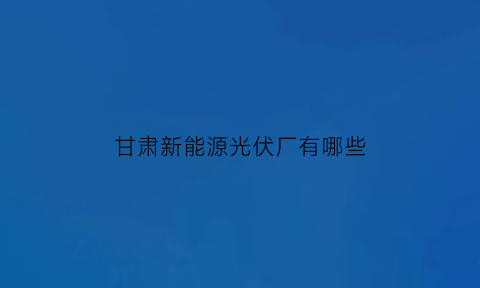 甘肃新能源光伏厂有哪些(甘肃光伏产业园)