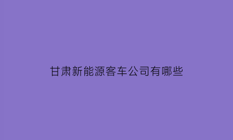 甘肃新能源客车公司有哪些(甘肃新能源客车公司有哪些品牌)