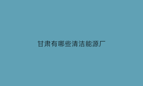 甘肃有哪些清洁能源厂(甘肃省清洁能源行业协会)