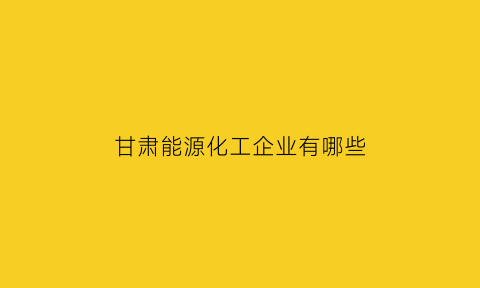 甘肃能源化工企业有哪些(甘肃能源化工企业有哪些企业)