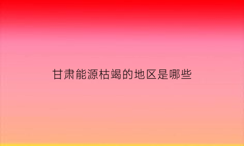 甘肃能源枯竭的地区是哪些