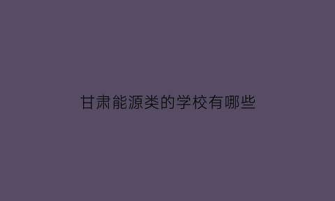 甘肃能源类的学校有哪些(甘肃能源类的学校有哪些专业)