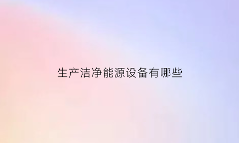 生产洁净能源设备有哪些(洁净能源主要有)