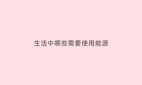 生活中哪些需要使用能源(生活中有什么需要用电)