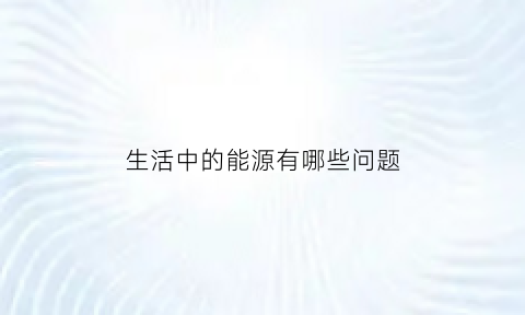 生活中的能源有哪些问题(生活中使用的能源的优缺点)