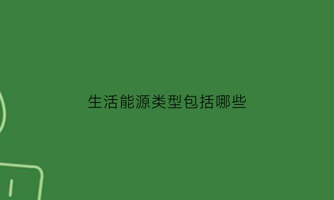 生活能源类型包括哪些(生活能源类型包括哪些内容)