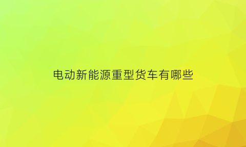 电动新能源重型货车有哪些(电动新能源重型货车有哪些型号)