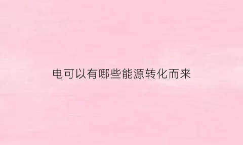 电可以有哪些能源转化而来(电能是由什么能源转化而得的什么能源)