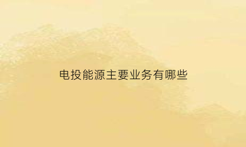 电投能源主要业务有哪些(电投电力工程有限公司)