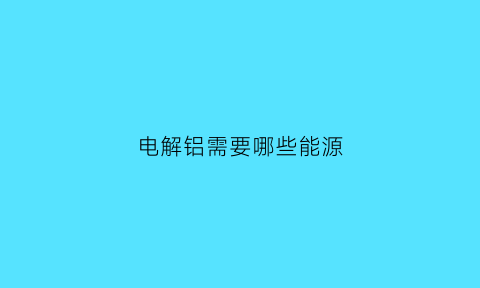 电解铝需要哪些能源(电解铝需要铝矿吗)