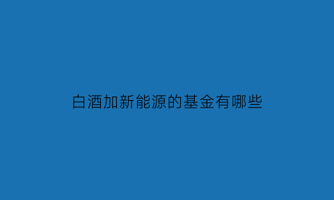 白酒加新能源的基金有哪些(白酒和新能源是对冲的吗)