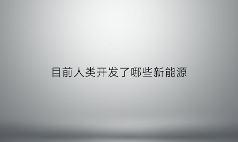 目前人类开发了哪些新能源(目前人类开发了哪些新能源产品)