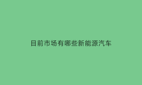 目前市场有哪些新能源汽车(目前市场有哪些新能源汽车品牌)