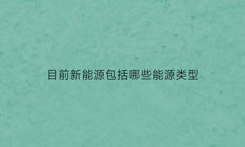 目前新能源包括哪些能源类型(目前主要有哪些新能源你认为哪种能源的前景最好)