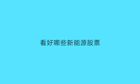 看好哪些新能源股票(有什么新能源的股票)