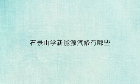 石景山学新能源汽修有哪些(北京新能源汽修学校)