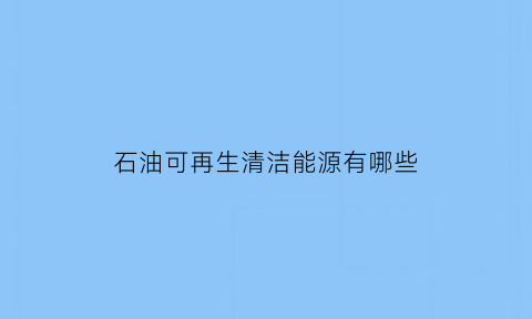 石油可再生清洁能源有哪些(石油可再生的说法是真的吗)