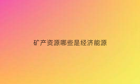 矿产资源哪些是经济能源(矿产资源属于可再生资源还是不可再生资源)