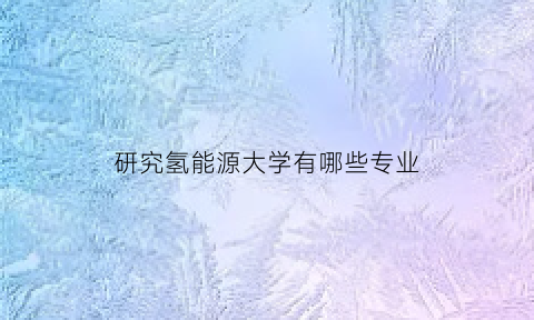 研究氢能源大学有哪些专业(研究氢能源大学有哪些专业比较好)