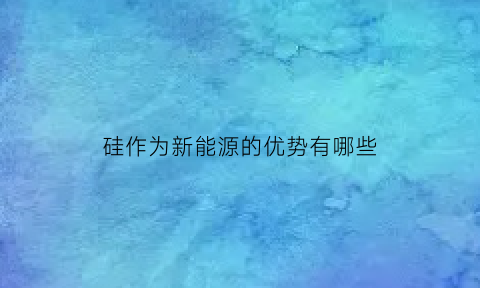 硅作为新能源的优势有哪些(硅在新能源中的应用)