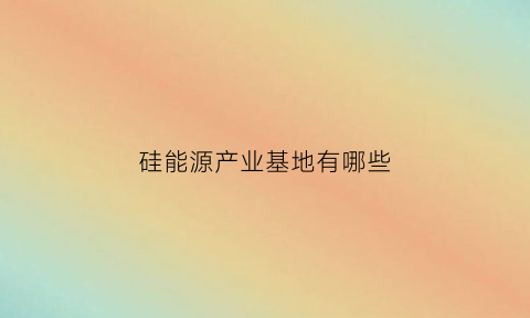 硅能源产业基地有哪些(硅能源有毒吗)