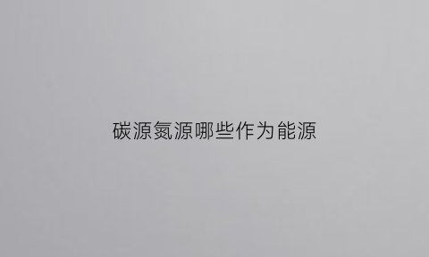 碳源氮源哪些作为能源(碳源氮源哪些作为能源供应源)