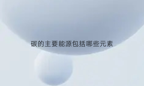 碳的主要能源包括哪些元素(碳的主要来源是什么)