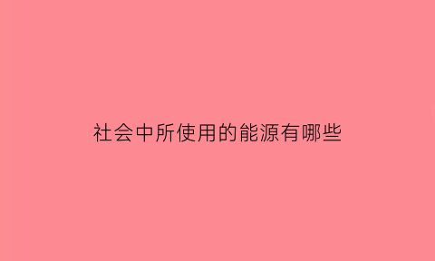 社会中所使用的能源有哪些(当今社会的主要能源)