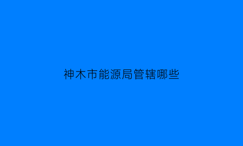 神木市能源局管辖哪些(神木市能源局电话号码)