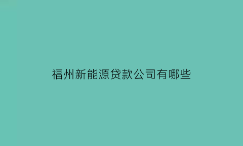 福州新能源贷款公司有哪些(福州新能源汽车企业有哪些)