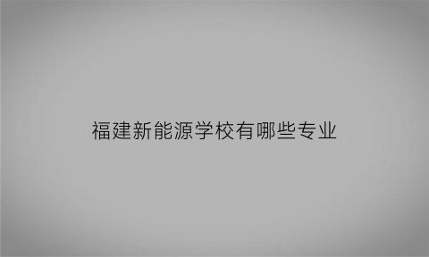 福建新能源学校有哪些专业(福建有新能源专业的大专)