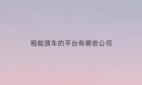 租能源车的平台有哪些公司(能租新能源车的平台)