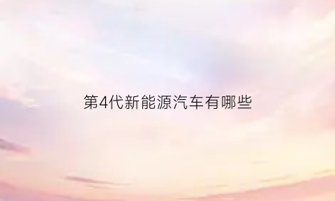 第4代新能源汽车有哪些(第四代能源以什么等新能源)