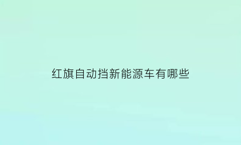 红旗自动挡新能源车有哪些(红旗轿车有自动挡吗)