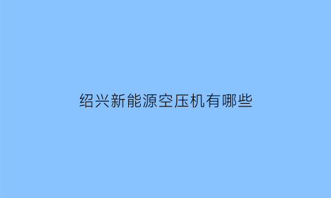 绍兴新能源空压机有哪些(新能源汽车空压机厂家)