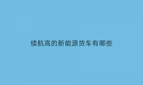 续航高的新能源货车有哪些