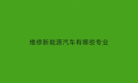 维修新能源汽车有哪些专业(新能源汽车维修专业就业前景怎么样)