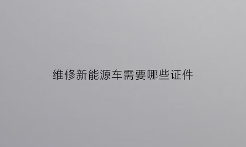 维修新能源车需要哪些证件(新能源汽车修理需要哪些证件)