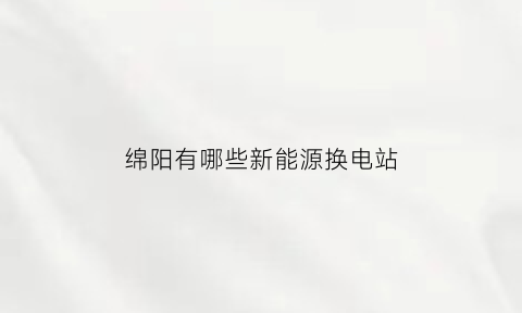 绵阳有哪些新能源换电站(绵阳新能源电池)