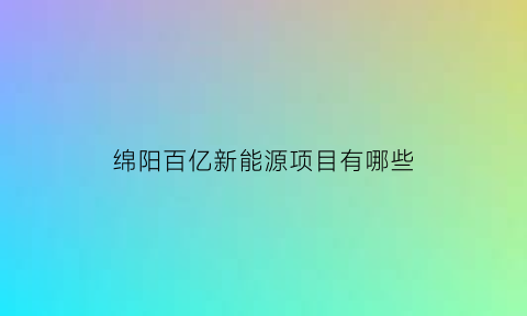 绵阳百亿新能源项目有哪些