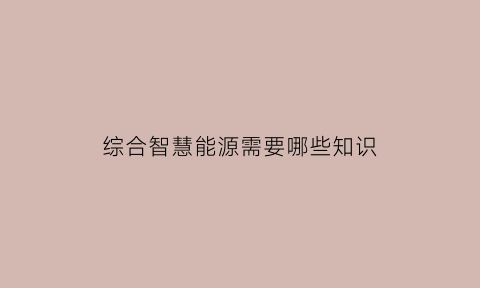 综合智慧能源需要哪些知识(综合智慧能源来了我们该怎么干)