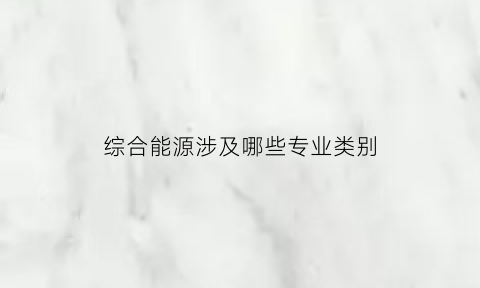 综合能源涉及哪些专业类别(综合能源涉及哪些专业类别的专业)