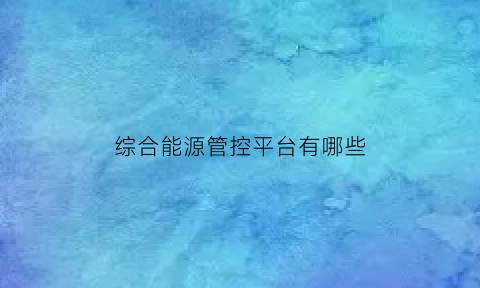 综合能源管控平台有哪些(综合能源协调控制系统)