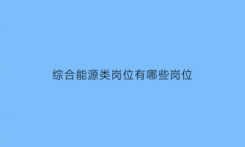 综合能源类岗位有哪些岗位(综合能源业务包括什么)