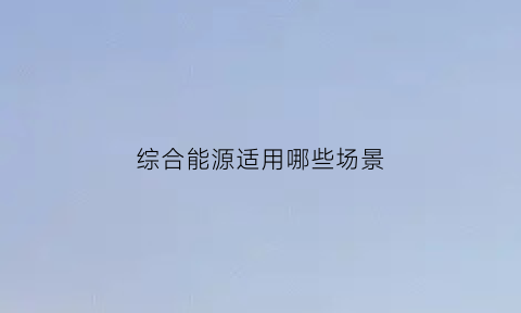 综合能源适用哪些场景(综合能源的定义)